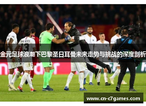 金元足球浪潮下巴黎圣日耳曼未来走势与挑战的深度剖析